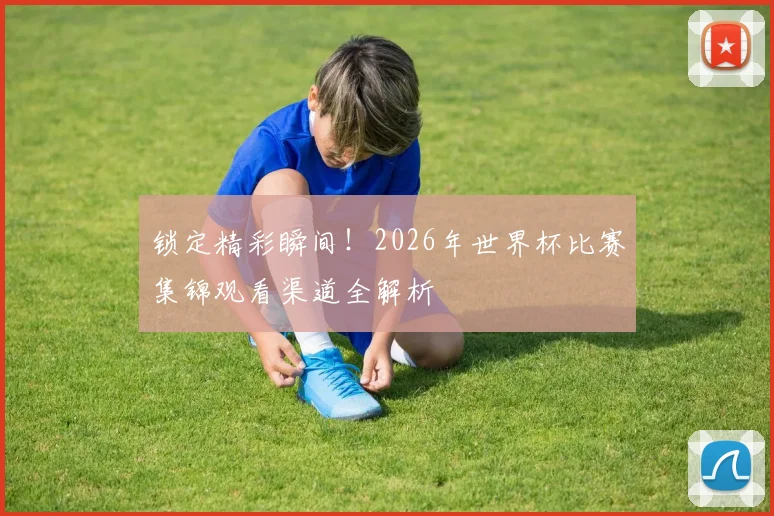 锁定精彩瞬间！2026年世界杯比赛集锦观看渠道全解析