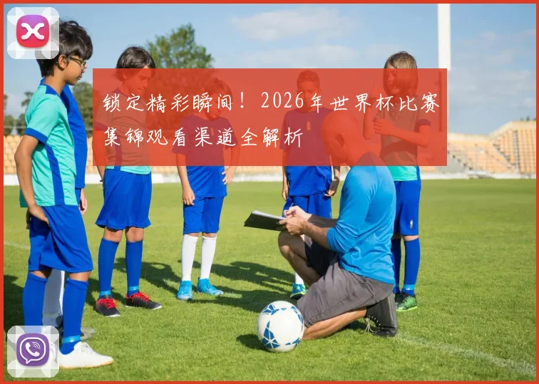 锁定精彩瞬间！2026年世界杯比赛集锦观看渠道全解析